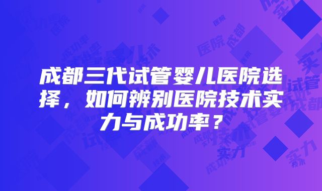 成都三代试管婴儿医院选择，如何辨别医院技术实力与成功率？