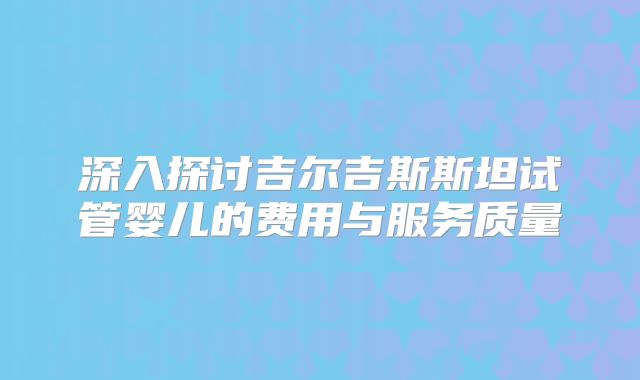 深入探讨吉尔吉斯斯坦试管婴儿的费用与服务质量