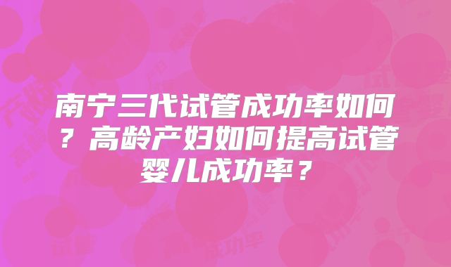 南宁三代试管成功率如何？高龄产妇如何提高试管婴儿成功率？