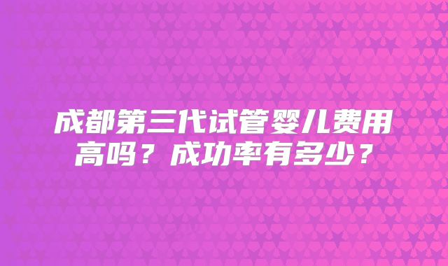 成都第三代试管婴儿费用高吗?成功率有多少?
