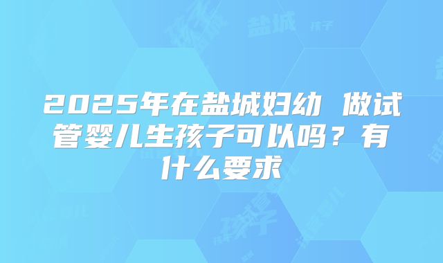 2025年在盐城妇幼 做试管婴儿生孩子可以吗？有什么要求