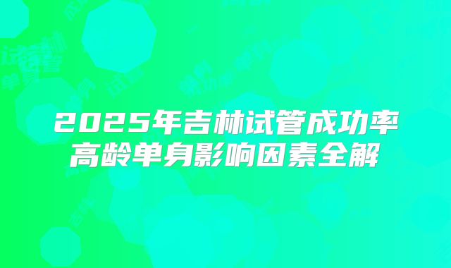 2025年吉林试管成功率高龄单身影响因素全解