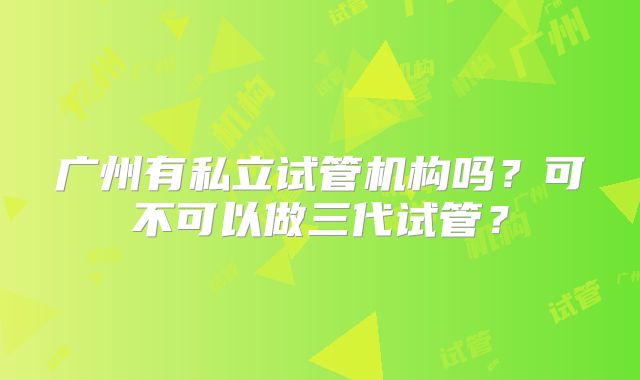 广州有私立试管机构吗?可不可以做三代试管?