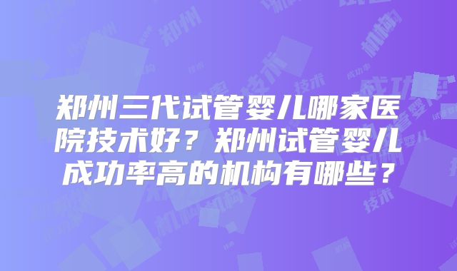 郑州三代试管婴儿哪家医院技术好？郑州试管婴儿成功率高的机构有哪些？