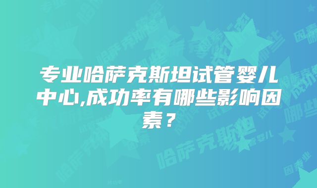 专业哈萨克斯坦试管婴儿中心,成功率有哪些影响因素？