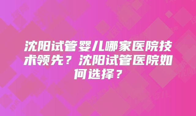 沈阳试管婴儿哪家医院技术领先?沈阳试管医院如何选择?