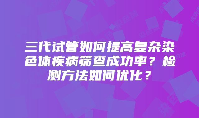 三代试管如何提高复杂染色体疾病筛查成功率？检测方法如何优化？