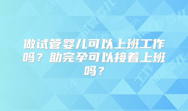 做试管婴儿可以上班工作吗?助完孕可以接着上班吗?