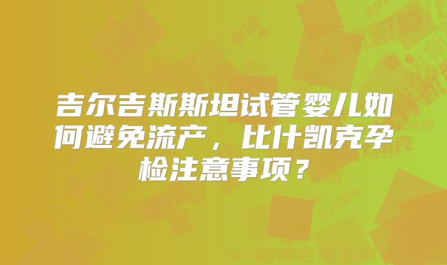 吉尔吉斯斯坦试管婴儿如何避免流产,比什凯克孕检注意事项?