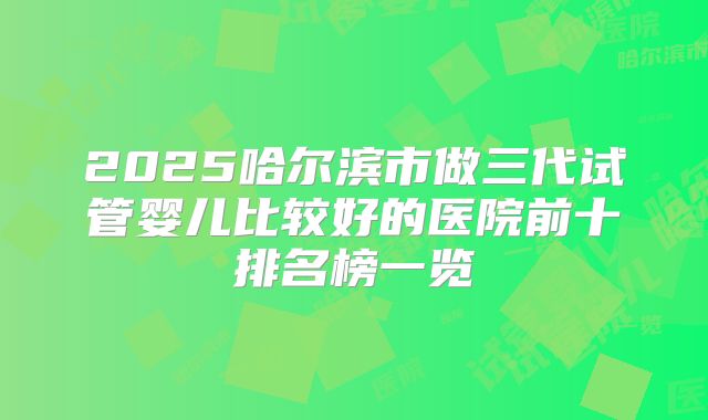 2025哈尔滨市做三代试管婴儿比较好的医院前十排名榜一览