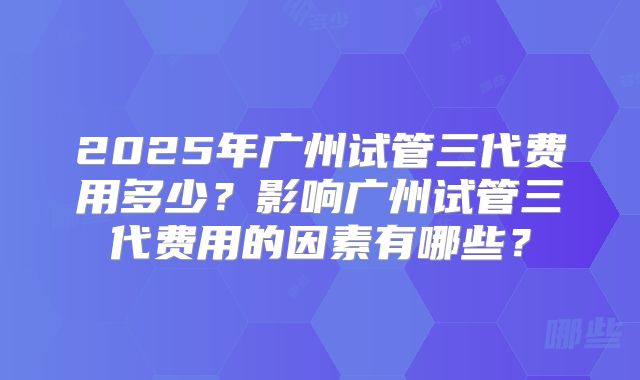 2025年广州试管三代费用多少?影响广州试管三代费用的因素有哪些?