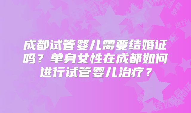 成都试管婴儿需要结婚证吗？单身女性在成都如何进行试管婴儿治疗？