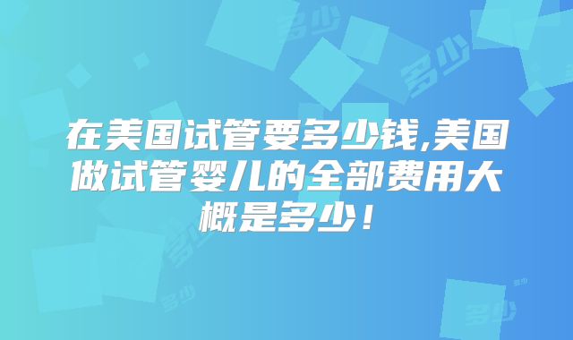 在美国试管要多少钱,美国做试管婴儿的全部费用大概是多少!