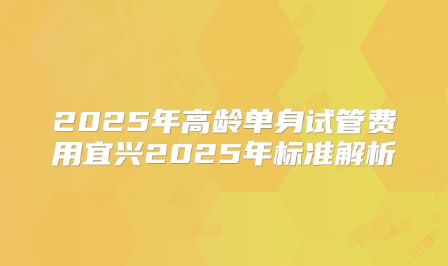 2025年高龄单身试管费用宜兴2025年标准解析