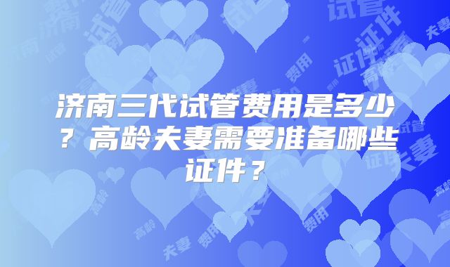 济南三代试管费用是多少?高龄夫妻需要准备哪些证件?