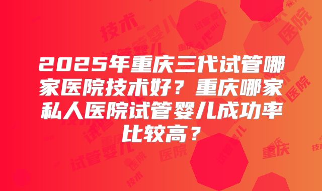 2025年重庆三代试管哪家医院技术好?重庆哪家私人医院试管婴儿成功率比较高?