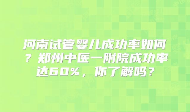 河南试管婴儿成功率如何？郑州中医一附院成功率达60%，你了解吗？