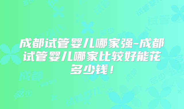 成都试管婴儿哪家强-成都试管婴儿哪家比较好能花多少钱!