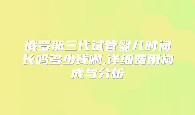 俄罗斯三代试管婴儿时间长吗多少钱啊,详细费用构成与分析
