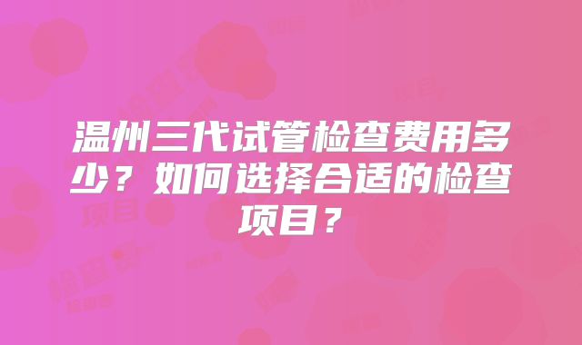温州三代试管检查费用多少？如何选择合适的检查项目？