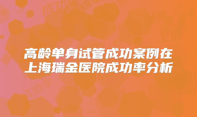高龄单身试管成功案例在上海瑞金医院成功率分析