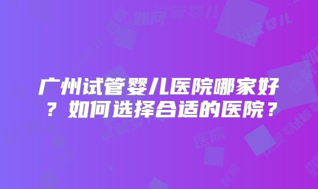 广州试管婴儿医院哪家好?如何选择合适的医院?