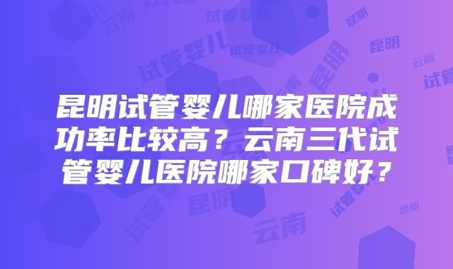 昆明试管婴儿哪家医院成功率比较高?云南三代试管婴儿医院哪家口碑好?
