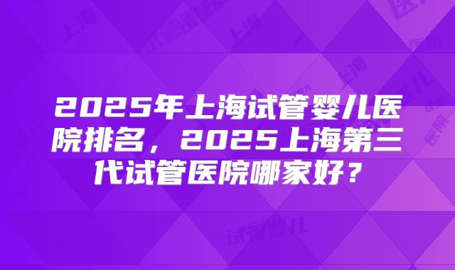 2025年上海试管婴儿医院排名,2025上海第三代试管医院哪家好?