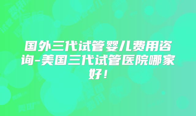 国外三代试管婴儿费用咨询-美国三代试管医院哪家好！