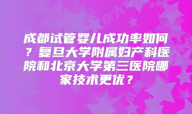 成都试管婴儿成功率如何?复旦大学附属妇产科医院和北京大学第三医院哪家技术更优?