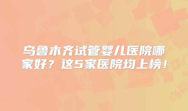 乌鲁木齐试管婴儿医院哪家好？这5家医院均上榜！