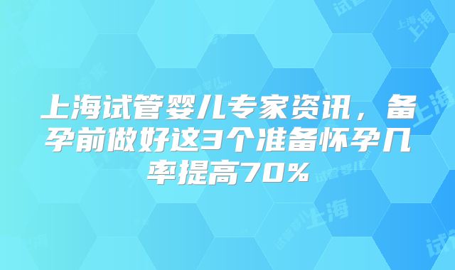 上海试管婴儿专家资讯，备孕前做好这3个准备怀孕几率提高70%