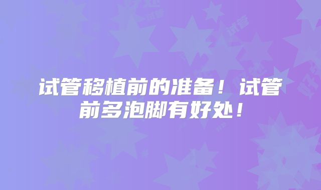 试管移植前的准备!试管前多泡脚有好处!