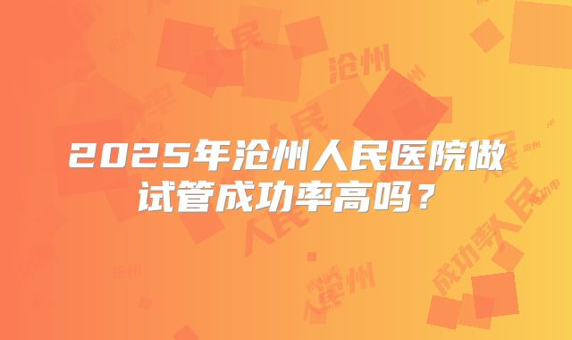 2025年沧州人民医院做试管成功率高吗?