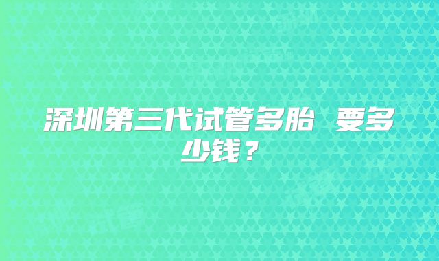 深圳第三代试管多胎 要多少钱？