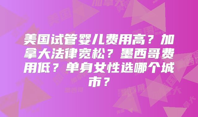 美国试管婴儿费用高?加拿大法律宽松?墨西哥费用低?单身女性选哪个城市?