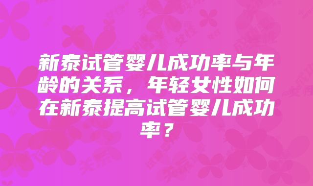 新泰试管婴儿成功率与年龄的关系,年轻女性如何在新泰提高试管婴儿成功率?