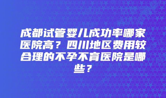 成都试管婴儿成功率哪家医院高?四川地区费用较合理的不孕不育医院是哪些?