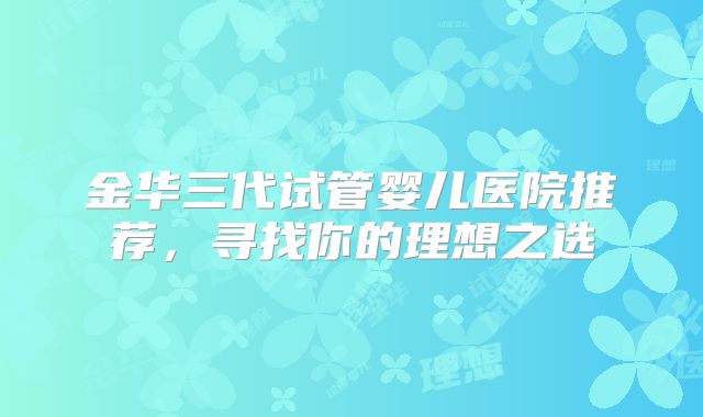 金华三代试管婴儿医院推荐,寻找你的理想之选