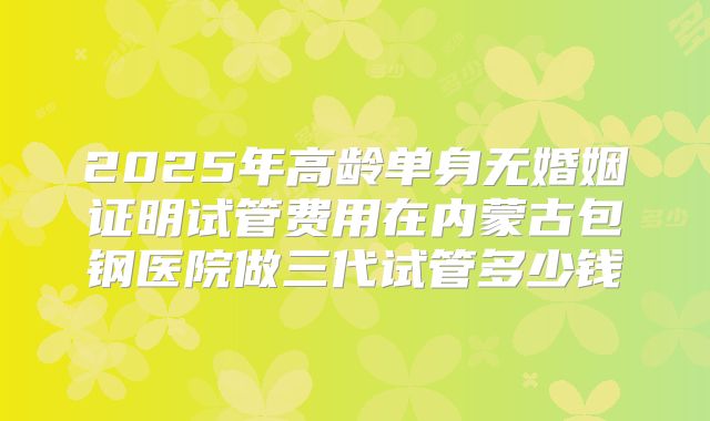 2025年高龄单身无婚姻证明试管费用在内蒙古包钢医院做三代试管多少钱