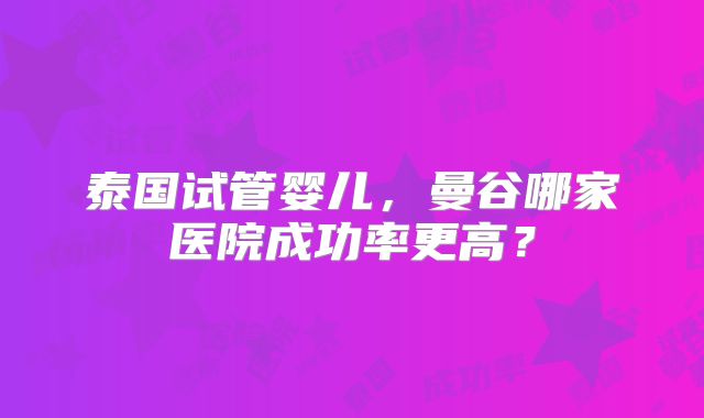 泰国试管婴儿,曼谷哪家医院成功率更高?
