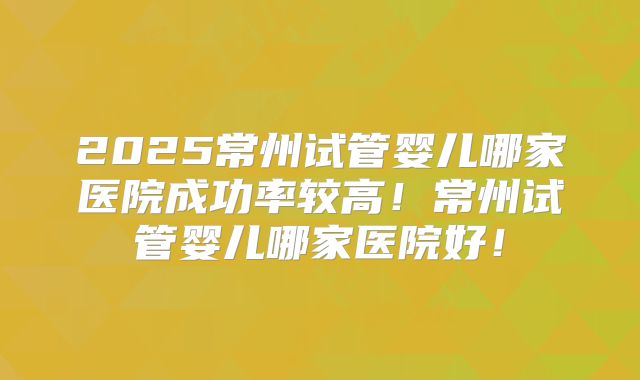 2025常州试管婴儿哪家医院成功率较高！常州试管婴儿哪家医院好！