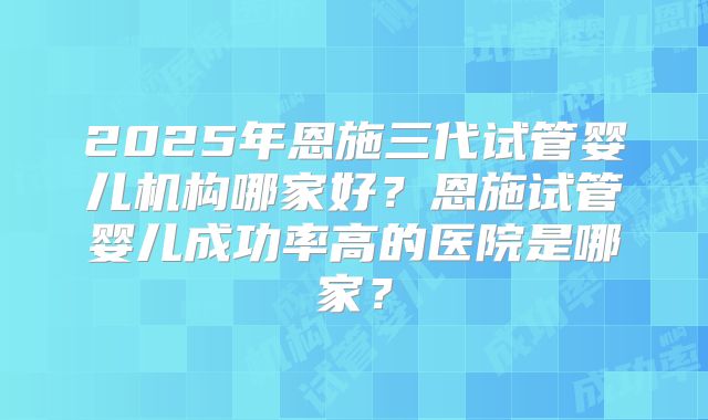 2025年恩施三代试管婴儿机构哪家好?恩施试管婴儿成功率高的医院是哪家?
