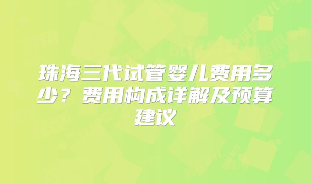 珠海三代试管婴儿费用多少?费用构成详解及预算建议