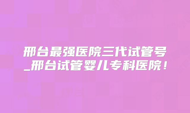 邢台最强医院三代试管号_邢台试管婴儿专科医院！