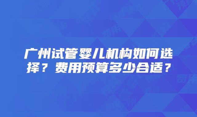 广州试管婴儿机构如何选择?费用预算多少合适?