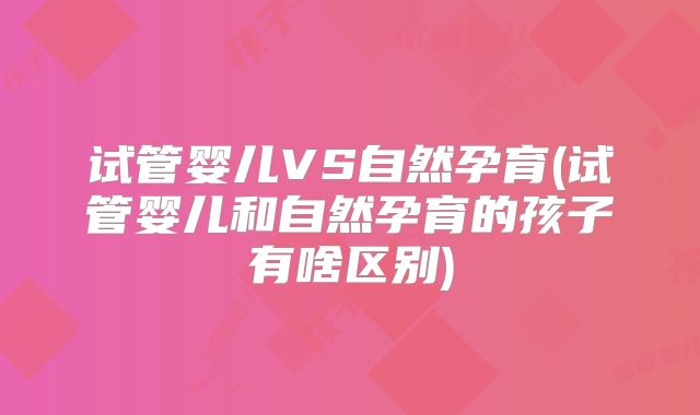 试管婴儿VS自然孕育(试管婴儿和自然孕育的孩子有啥区别)