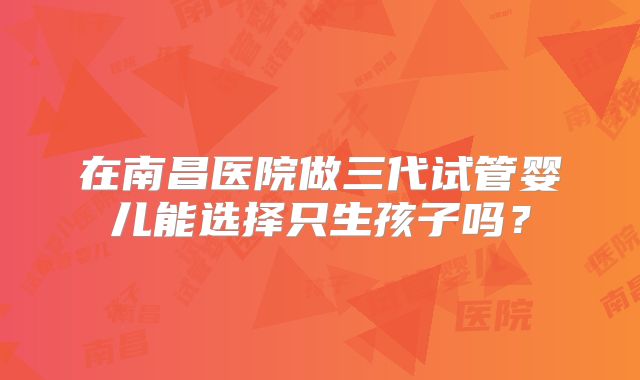 在南昌医院做三代试管婴儿能选择只生孩子吗?