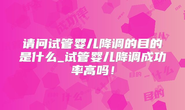 请问试管婴儿降调的目的是什么_试管婴儿降调成功率高吗!