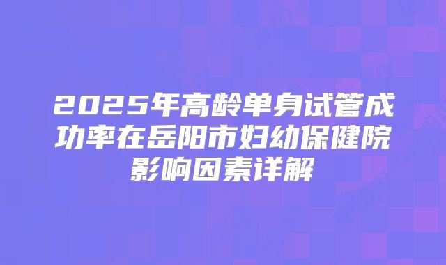2025年高龄单身试管成功率在岳阳市妇幼保健院影响因素详解